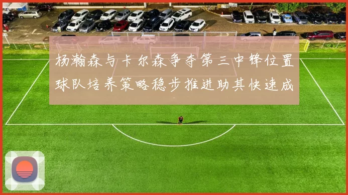 杨瀚森与卡尔森争夺第三中锋位置球队培养策略稳步推进助其快速成长